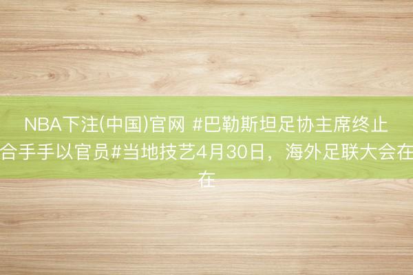 NBA下注(中国)官网 #巴勒斯坦足协主席终止合手手以官员#当地技艺4月30日，海外足联大会在