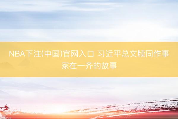 NBA下注(中国)官网入口 习近平总文牍同作事家在一齐的故事