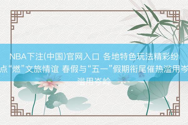 NBA下注(中国)官网入口 各地特色玩法精彩纷呈点“燃”文旅情谊 春假与“五一”假期衔尾催热滥用岑岭