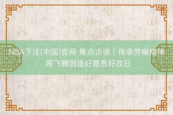 NBA下注(中国)官网 焦点访谈｜传承劳模精神 用飞腾创造好意思好改日