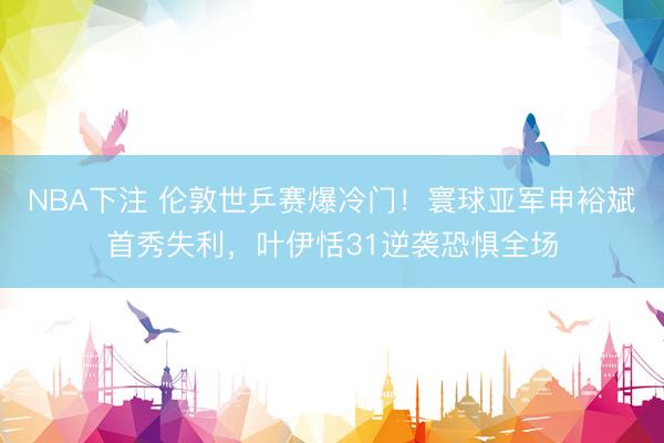 NBA下注 伦敦世乒赛爆冷门！寰球亚军申裕斌首秀失利，叶伊恬31逆袭恐惧全场