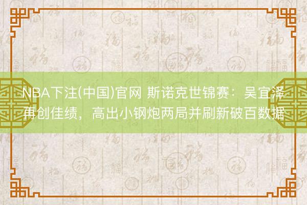 NBA下注(中国)官网 斯诺克世锦赛：吴宜泽再创佳绩，高出小钢炮两局并刷新破百数据