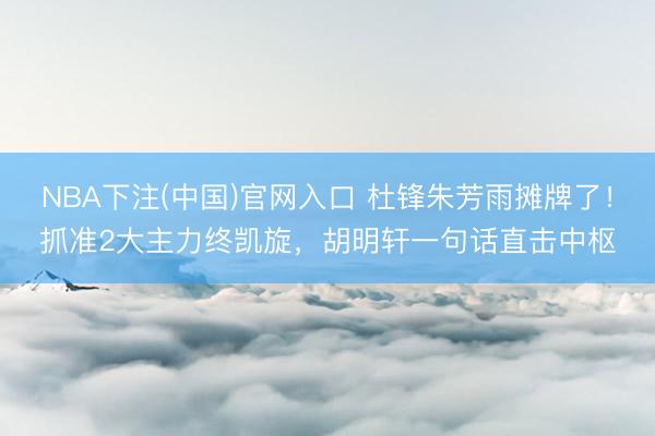 NBA下注(中国)官网入口 杜锋朱芳雨摊牌了！抓准2大主力终凯旋，胡明轩一句话直击中枢