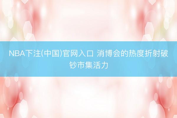 NBA下注(中国)官网入口 消博会的热度折射破钞市集活力