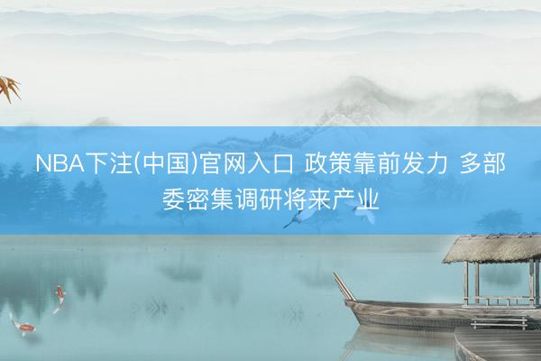 NBA下注(中国)官网入口 政策靠前发力 多部委密集调研将来产业