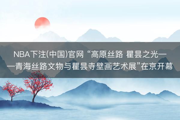 NBA下注(中国)官网 “高原丝路 瞿昙之光——青海丝路文物与瞿昙寺壁画艺术展”在京开幕