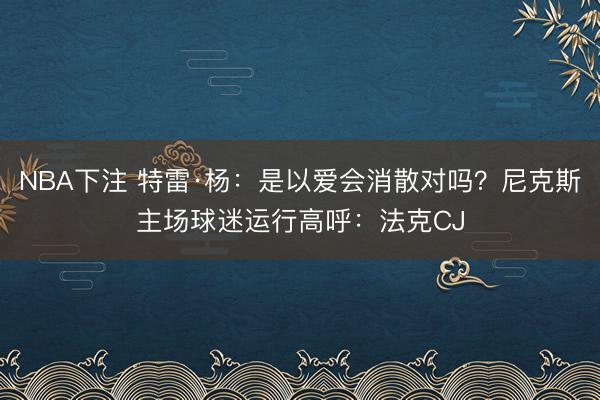 NBA下注 特雷·杨：是以爱会消散对吗？尼克斯主场球迷运行高呼：法克CJ