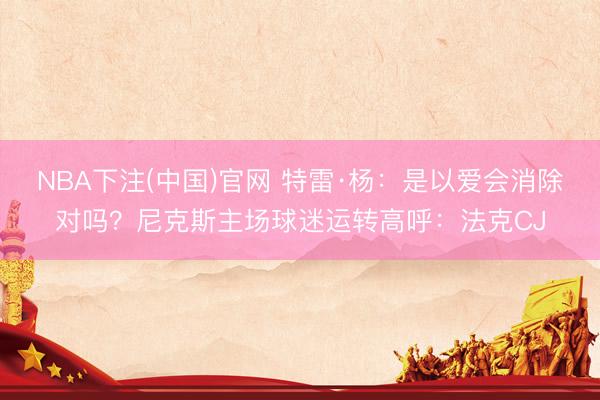 NBA下注(中国)官网 特雷·杨：是以爱会消除对吗？尼克斯主场球迷运转高呼：法克CJ