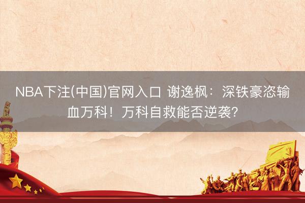 NBA下注(中国)官网入口 谢逸枫：深铁豪恣输血万科！万科自救能否逆袭？