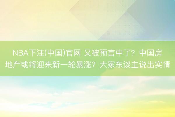 NBA下注(中国)官网 又被预言中了？中国房地产或将迎来新一轮暴涨？大家东谈主说出实情