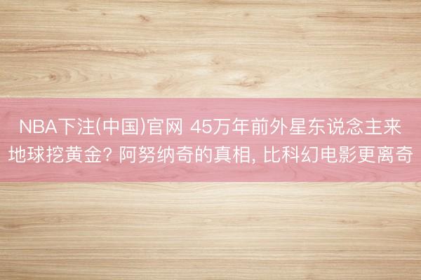 NBA下注(中国)官网 45万年前外星东说念主来地球挖黄金? 阿努纳奇的真相， 比科幻电影更离奇
