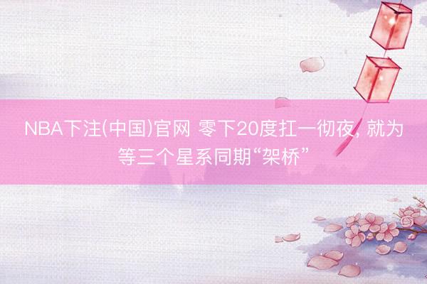 NBA下注(中国)官网 零下20度扛一彻夜， 就为等三个星系同期“架桥”