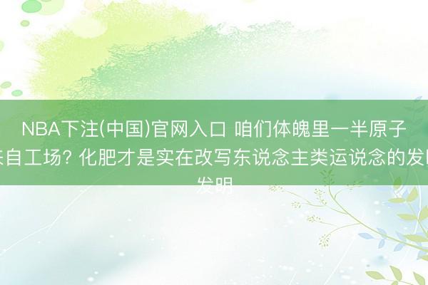 NBA下注(中国)官网入口 咱们体魄里一半原子来自工场? 化肥才是实在改写东说念主类运说念的发明