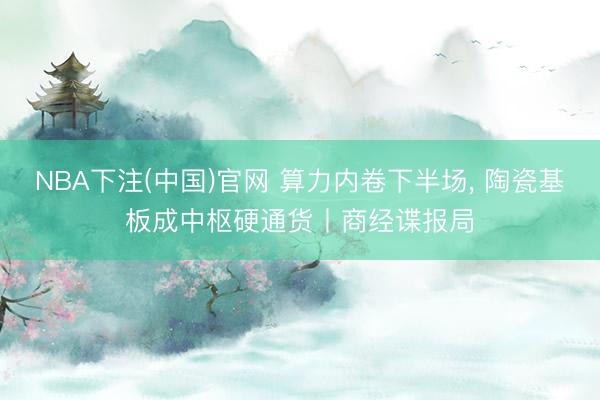 NBA下注(中国)官网 算力内卷下半场， 陶瓷基板成中枢硬通货丨商经谍报局