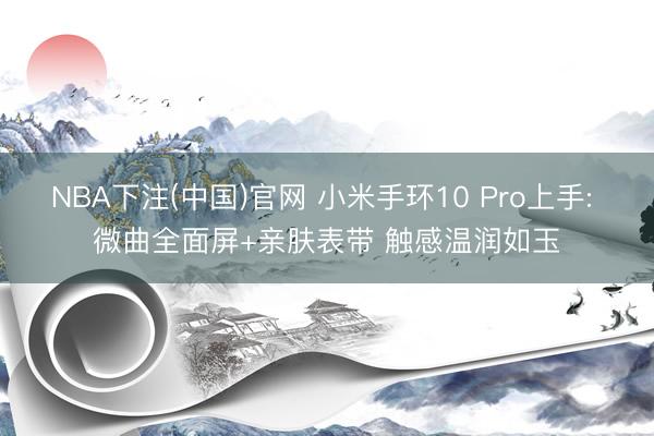 NBA下注(中国)官网 小米手环10 Pro上手: 微曲全面屏+亲肤表带 触感温润如玉
