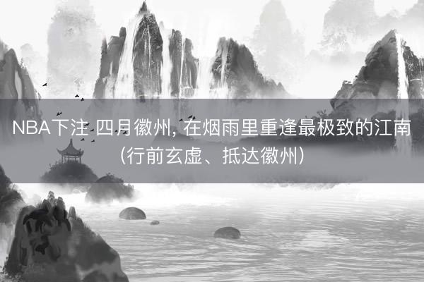NBA下注 四月徽州， 在烟雨里重逢最极致的江南(行前玄虚、抵达徽州)