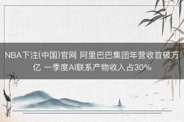 NBA下注(中国)官网 阿里巴巴集团年营收首破万亿 一季度AI联系产物收入占30%