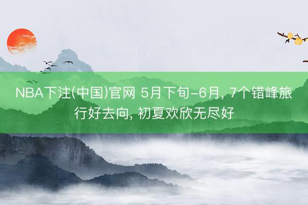 NBA下注(中国)官网 5月下旬-6月, 7个错峰旅行好去向, 初夏欢欣无尽好