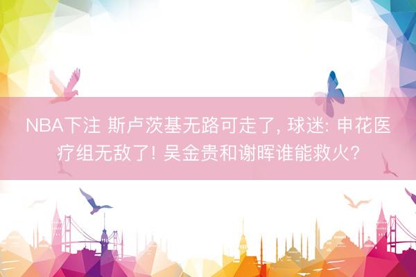 NBA下注 斯卢茨基无路可走了， 球迷: 申花医疗组无敌了! 吴金贵和谢晖谁能救火?