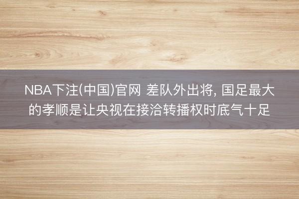 NBA下注(中国)官网 差队外出将， 国足最大的孝顺是让央视在接洽转播权时底气十足