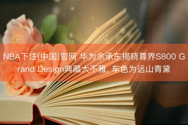 NBA下注(中国)官网 华为余承东揭晓尊界S800 Grand Design典藏大不雅， 车色为远山青黛