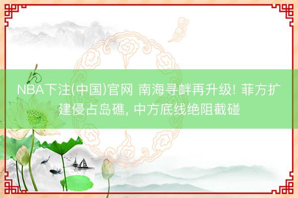 NBA下注(中国)官网 南海寻衅再升级! 菲方扩建侵占岛礁， 中方底线绝阻截碰