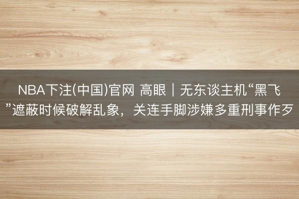 NBA下注(中国)官网 高眼|无东谈主机“黑飞”遮蔽时候破解乱象,关连手脚涉嫌多重刑事作歹