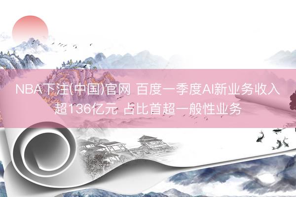 NBA下注(中国)官网 百度一季度AI新业务收入超136亿元 占比首超一般性业务