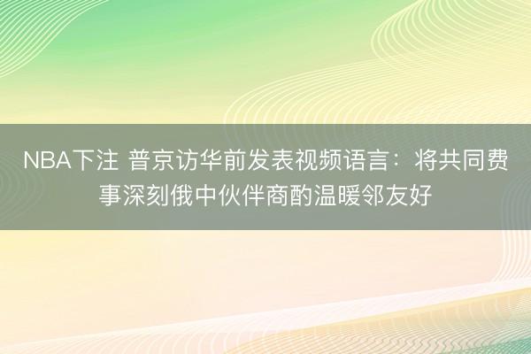 NBA下注 普京访华前发表视频语言：将共同费事深刻俄中伙伴商酌温暖邻友好
