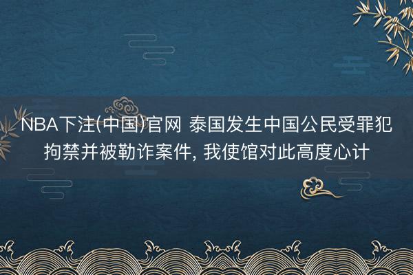 NBA下注(中国)官网 泰国发生中国公民受罪犯拘禁并被勒诈案件， 我使馆对此高度心计