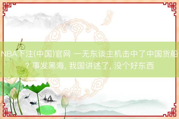 NBA下注(中国)官网 一无东谈主机击中了中国货船? 事发黑海， 我国讲述了， 没个好东西