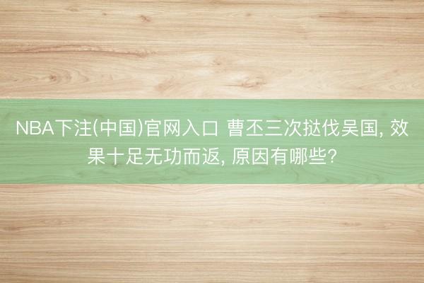 NBA下注(中国)官网入口 曹丕三次挞伐吴国， 效果十足无功而返， 原因有哪些?