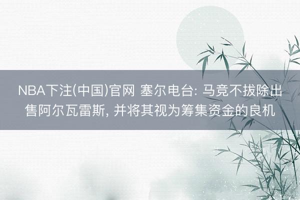 NBA下注(中国)官网 塞尔电台: 马竞不拔除出售阿尔瓦雷斯， 并将其视为筹集资金的良机