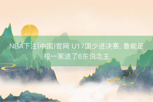 NBA下注(中国)官网 U17国少进决赛， 鲁能足校一家送了6东说念主