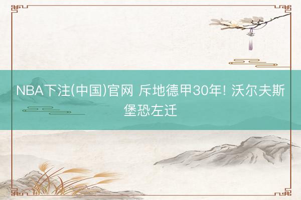 NBA下注(中国)官网 斥地德甲30年! 沃尔夫斯堡恐左迁