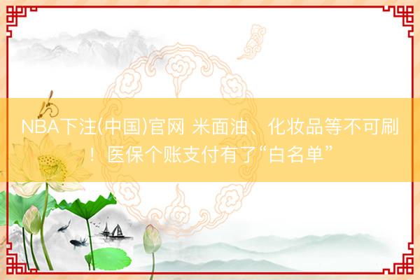 NBA下注(中国)官网 米面油、化妆品等不可刷！医保个账支付有了“白名单”