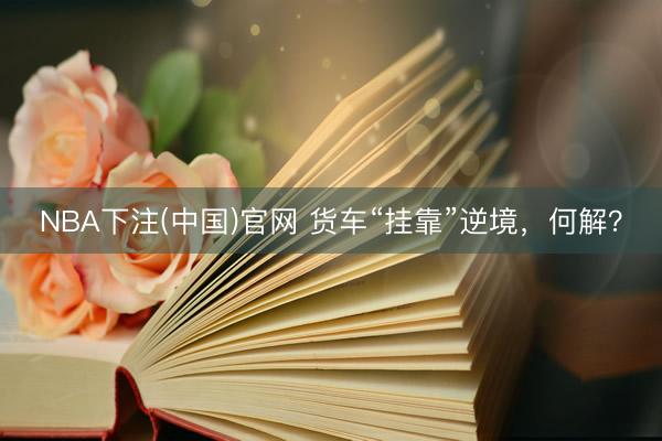 NBA下注(中国)官网 货车“挂靠”逆境，何解？