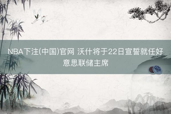 NBA下注(中国)官网 沃什将于22日宣誓就任好意思联储主席