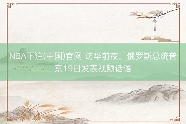 NBA下注(中国)官网 访华前夜，俄罗斯总统普京19日发表视频话语