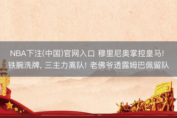 NBA下注(中国)官网入口 穆里尼奥掌控皇马! 铁腕洗牌， 三主力离队! 老佛爷透露姆巴佩留队