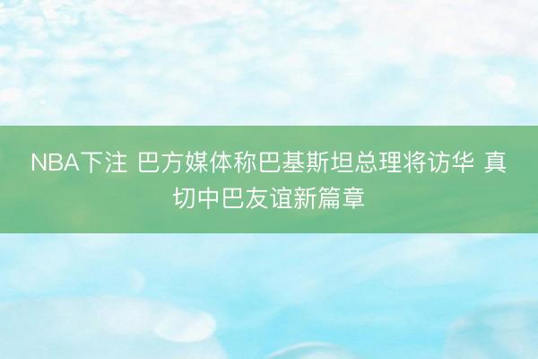 NBA下注 巴方媒体称巴基斯坦总理将访华 真切中巴友谊新篇章