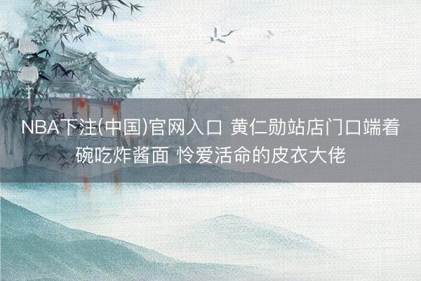 NBA下注(中国)官网入口 黄仁勋站店门口端着碗吃炸酱面 怜爱活命的皮衣大佬