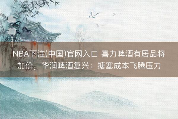NBA下注(中国)官网入口 喜力啤酒有居品将加价，华润啤酒复兴：搪塞成本飞腾压力