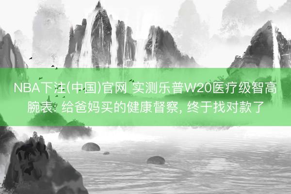 NBA下注(中国)官网 实测乐普W20医疗级智高腕表: 给爸妈买的健康督察, 终于找对款了