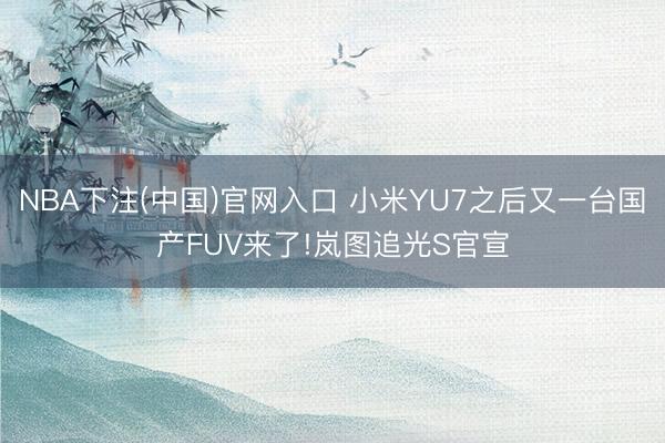 NBA下注(中国)官网入口 小米YU7之后又一台国产FUV来了!岚图追光S官宣