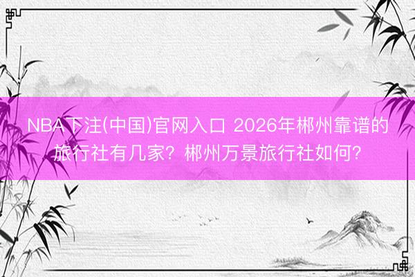 NBA下注(中国)官网入口 2026年郴州靠谱的旅行社有几家？郴州万景旅行社如何？