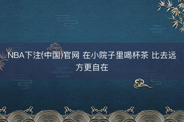 NBA下注(中国)官网 在小院子里喝杯茶 比去远方更自在