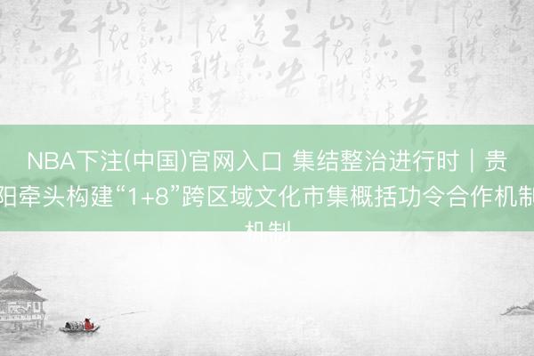 NBA下注(中国)官网入口 集结整治进行时|贵阳牵头构建“1+8”跨区域文化市集概括功令合作机制