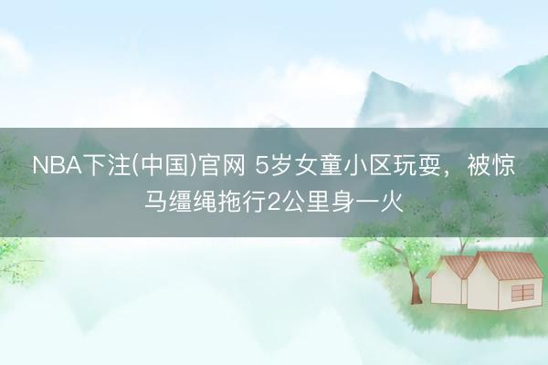 NBA下注(中国)官网 5岁女童小区玩耍，被惊马缰绳拖行2公里身一火