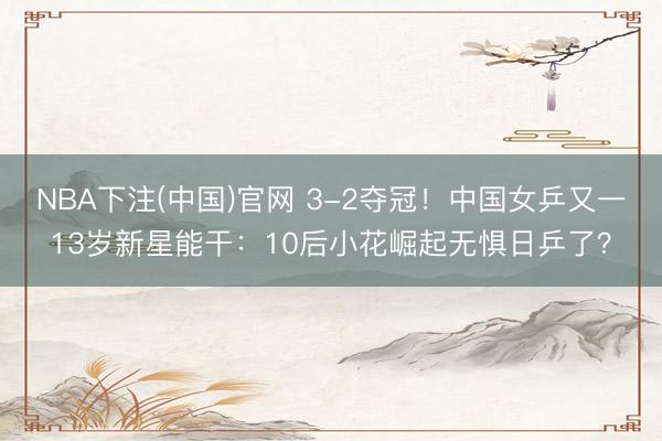 NBA下注(中国)官网 3-2夺冠！中国女乒又一13岁新星能干：10后小花崛起无惧日乒了？